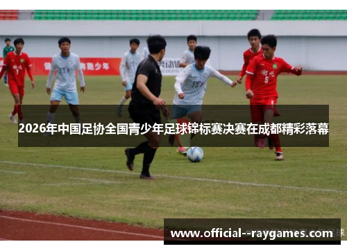 2026年中国足协全国青少年足球锦标赛决赛在成都精彩落幕 2026年中国足协全国青少年足球锦标赛决赛在成都精彩落幕