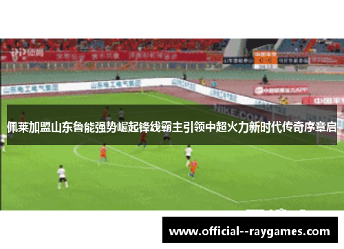 佩莱加盟山东鲁能强势崛起锋线霸主引领中超火力新时代传奇序章启 佩莱加盟山东鲁能强势崛起锋线霸主引领中超火力新时代传奇序章启